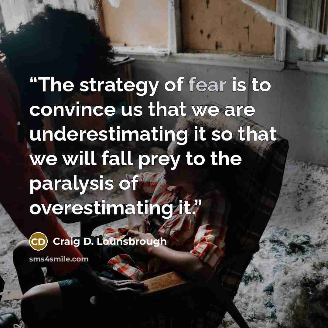 “The strategy of fear is to convince us that we are underestimating it so that we will fall prey to the paralysis of overestimating it.” quote by Craig D. Lounsbrough