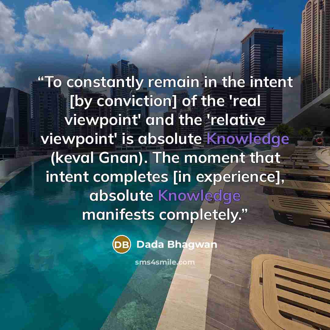 “To constantly remain in the intent [by conviction] of the 'real viewpoint' and the 'relative viewpoint' is absolute Knowledge (keval Gnan). The moment that intent completes [in experience], absolute Knowledge manifests completely.” quote by Dada Bhagwan