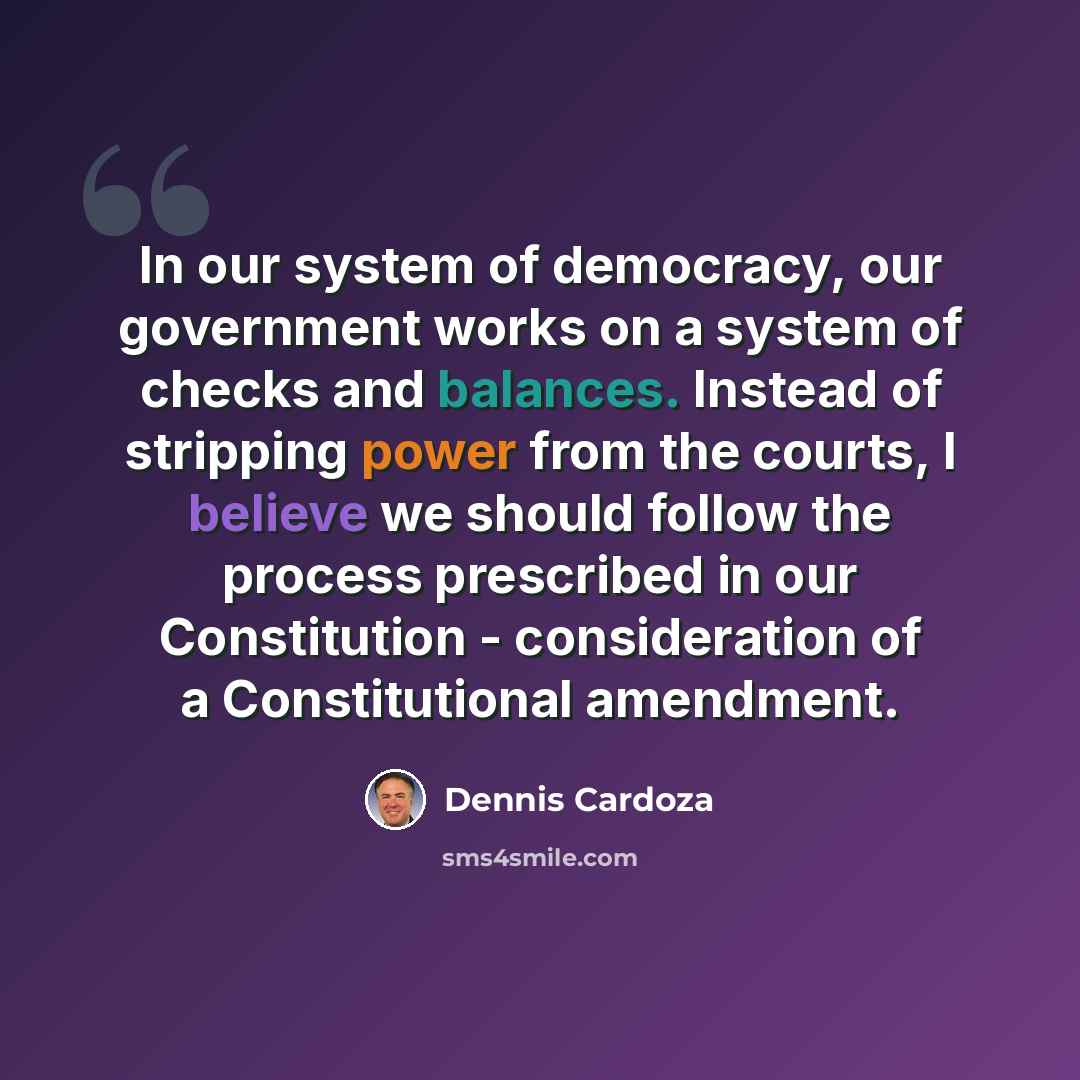 “In our system of democracy, our government works on a system of checks and balances. Instead of stripping power from the courts, I believe we should follow the process prescribed in our Constitution - consideration of a Constitutional amendment.” quote by Dennis Cardoza