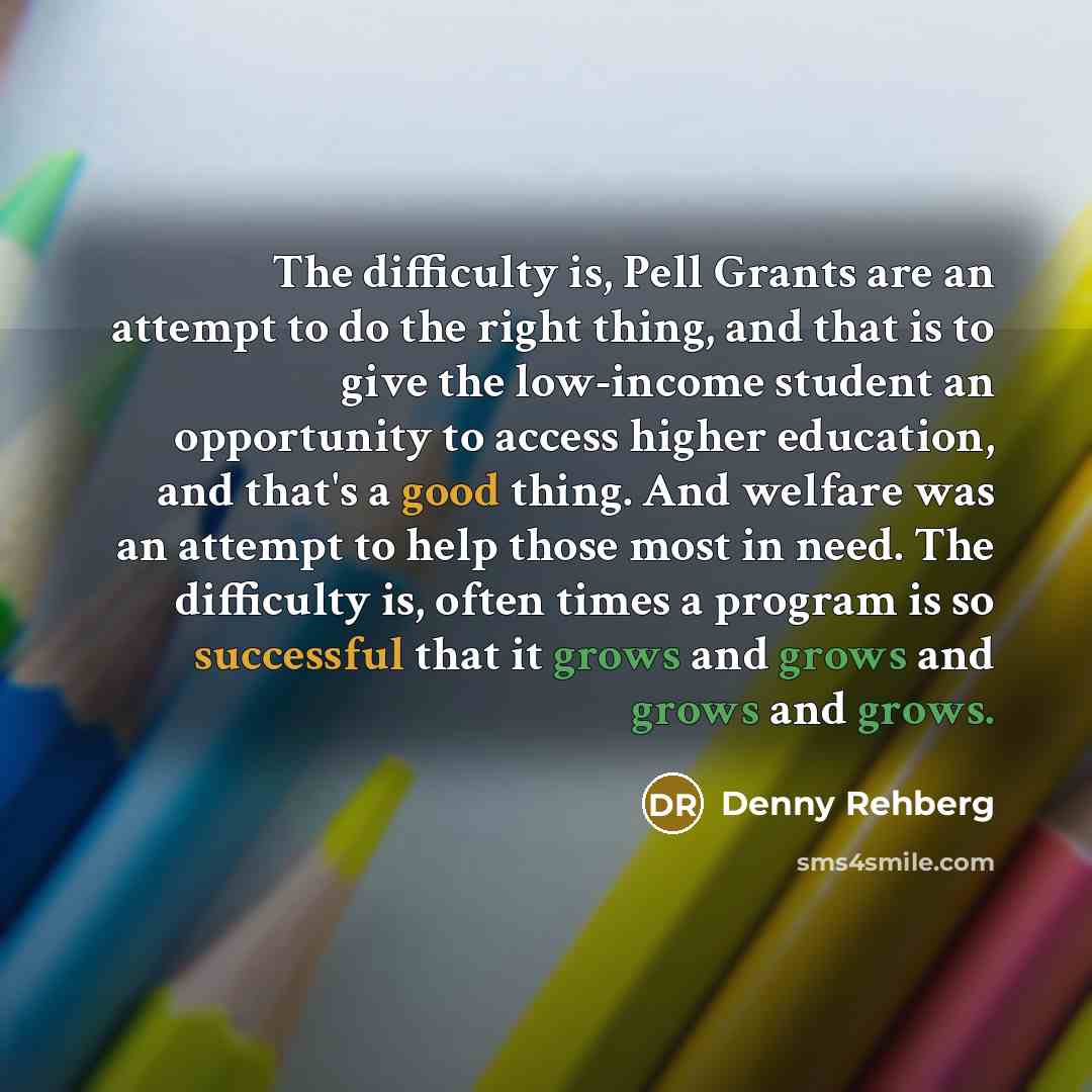 “The difficulty is, Pell Grants are an attempt to do the right thing, and that is to give the low-income student an opportunity to access higher education, and that's a good thing. And welfare was an attempt to help those most in need. The difficulty is, often times a program is so successful that…” quote by Denny Rehberg
