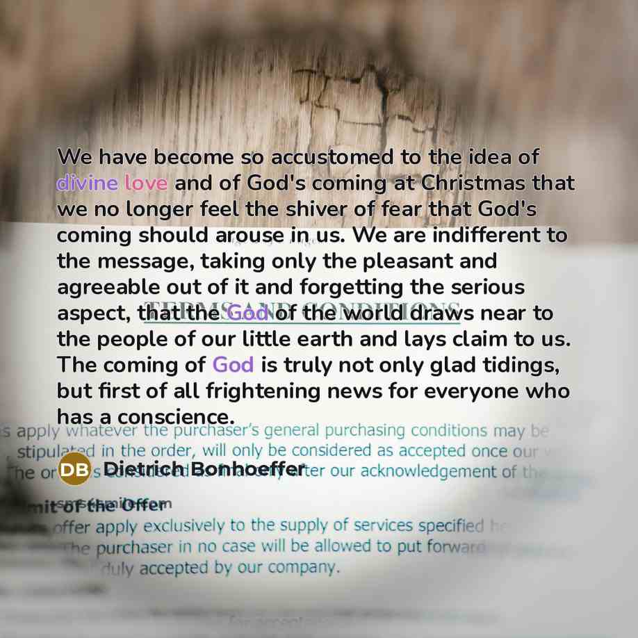 “We have become so accustomed to the idea of divine love and of God's coming at Christmas that we no longer feel the shiver of fear that God's coming should arouse in us. We are indifferent to the message, taking only the pleasant and agreeable out of it and forgetting the serious aspect, that the…” quote by Dietrich Bonhoeffer