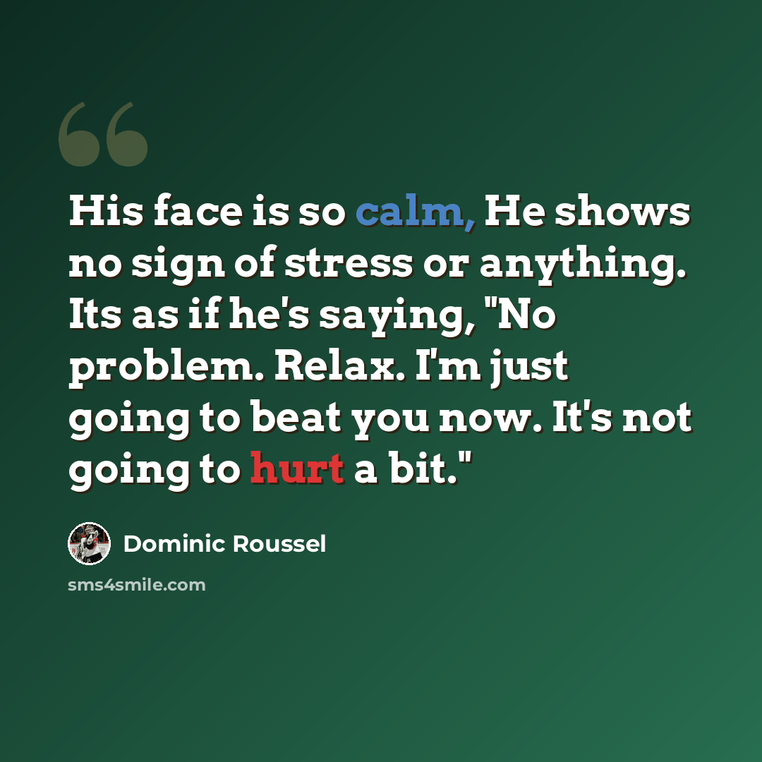 “His face is so calm, He shows no sign of stress or anything. Its as if he's saying, "No problem. Relax. I'm just going to beat you now. It's not going to hurt a bit."” quote by Dominic Roussel