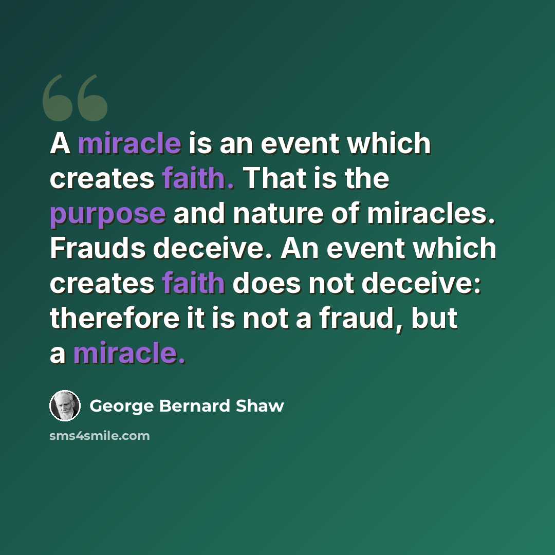 “A miracle is an event which creates faith. That is the purpose and nature of miracles. Frauds deceive. An event which creates faith does not deceive: therefore it is not a fraud, but a miracle.” quote by George Bernard Shaw