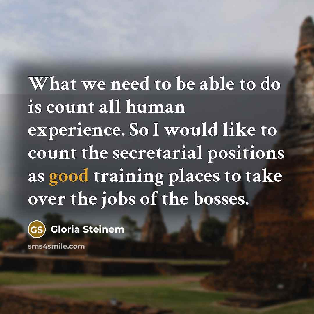 “What we need to be able to do is count all human experience. So I would like to count the secretarial positions as good training places to take over the jobs of the bosses.” quote by Gloria Steinem