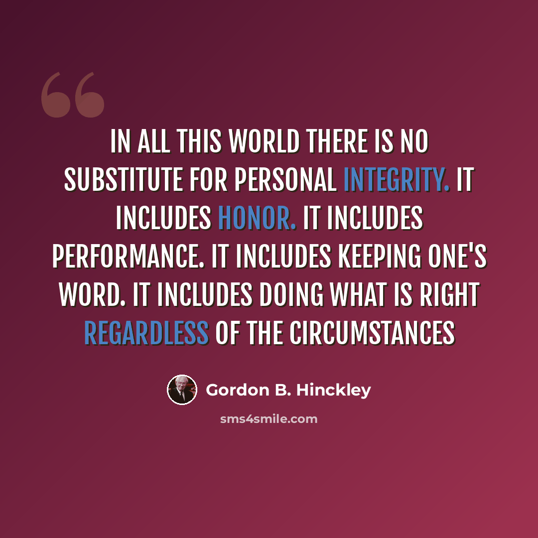 “In all this world there is no substitute for personal integrity. It includes honor. It includes performance. It includes keeping one's word. It includes doing what is right regardless of the circumstances” quote by Gordon B. Hinckley