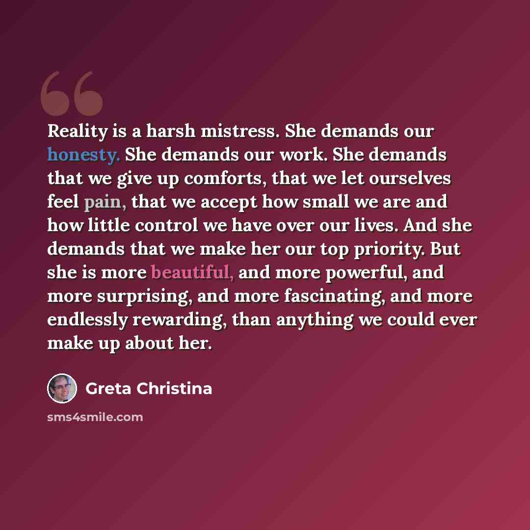 “Reality is a harsh mistress. She demands our honesty. She demands our work. She demands that we give up comforts, that we let ourselves feel pain, that we accept how small we are and how little control we have over our lives. And she demands that we make her our top priority. But she is more…” quote by Greta Christina