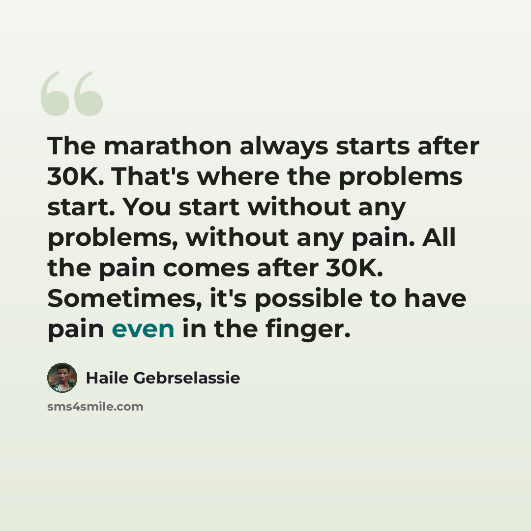 “The marathon always starts after 30K. That's where the problems start. You start without any problems, without any pain. All the pain comes after 30K. Sometimes, it's possible to have pain even in the finger.” quote by Haile Gebrselassie