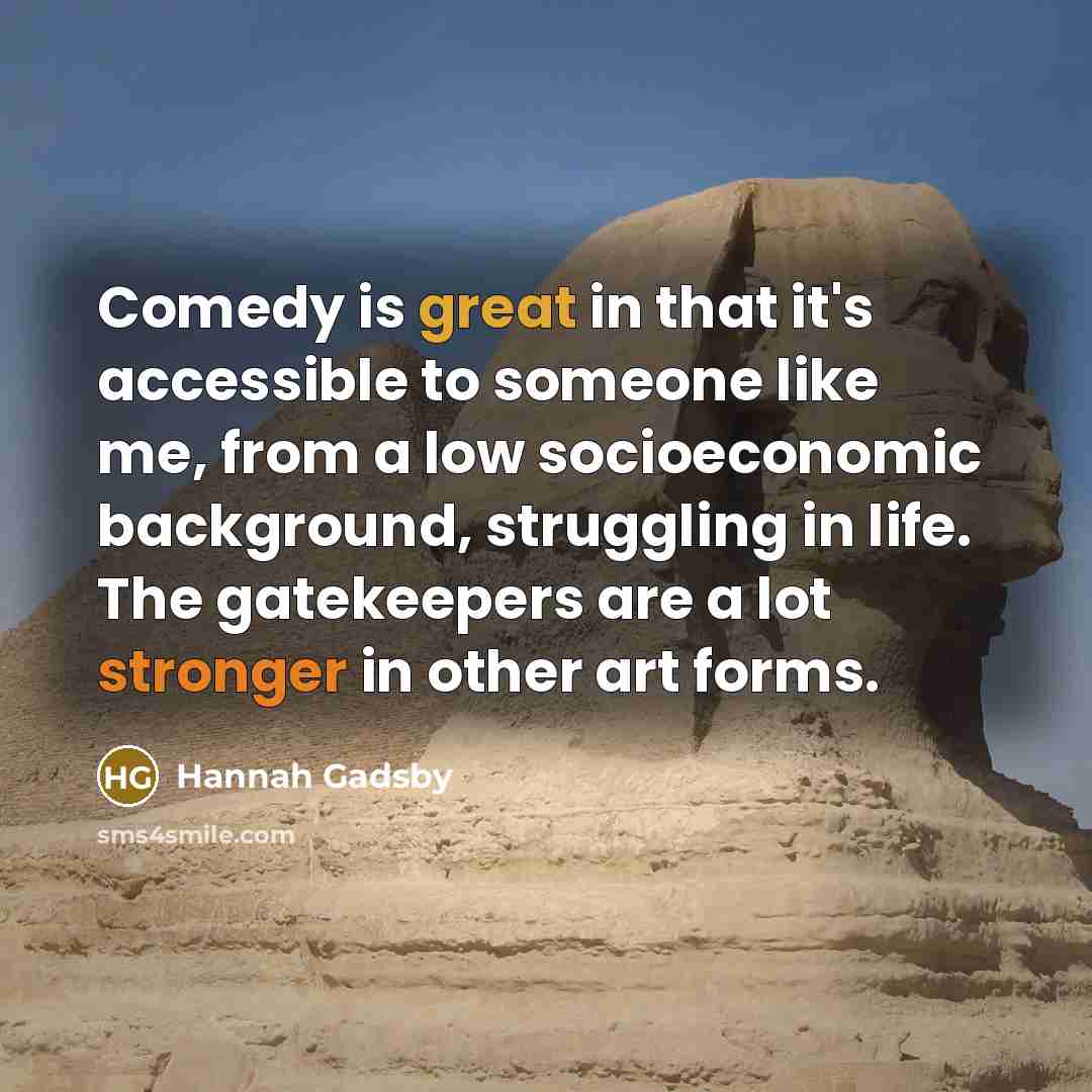 “Comedy is great in that it's accessible to someone like me, from a low socioeconomic background, struggling in life. The gatekeepers are a lot stronger in other art forms.” quote by Hannah Gadsby