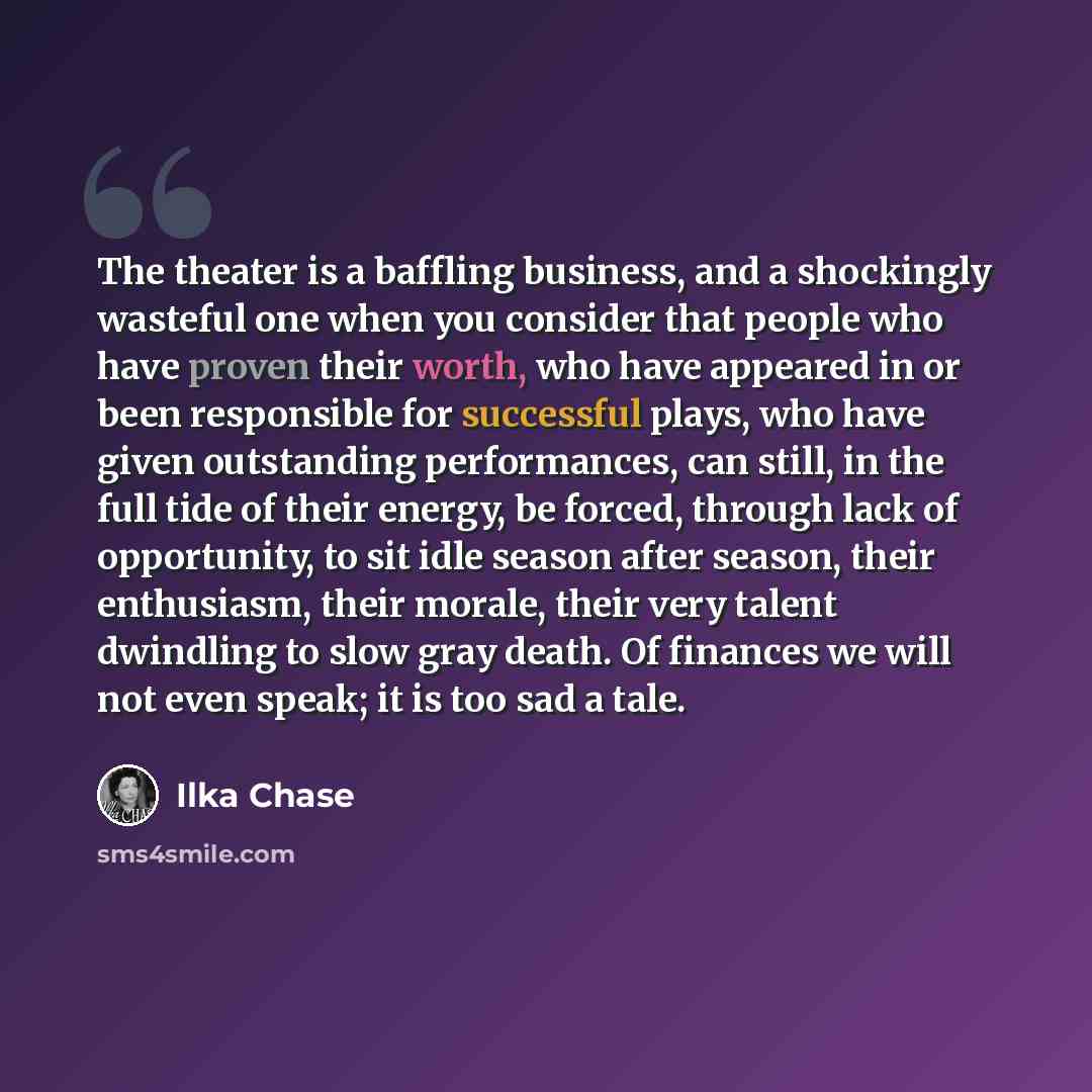 “The theater is a baffling business, and a shockingly wasteful one when you consider that people who have proven their worth, who have appeared in or been responsible for successful plays, who have given outstanding performances, can still, in the full tide of their energy, be forced, through lack…” quote by Ilka Chase