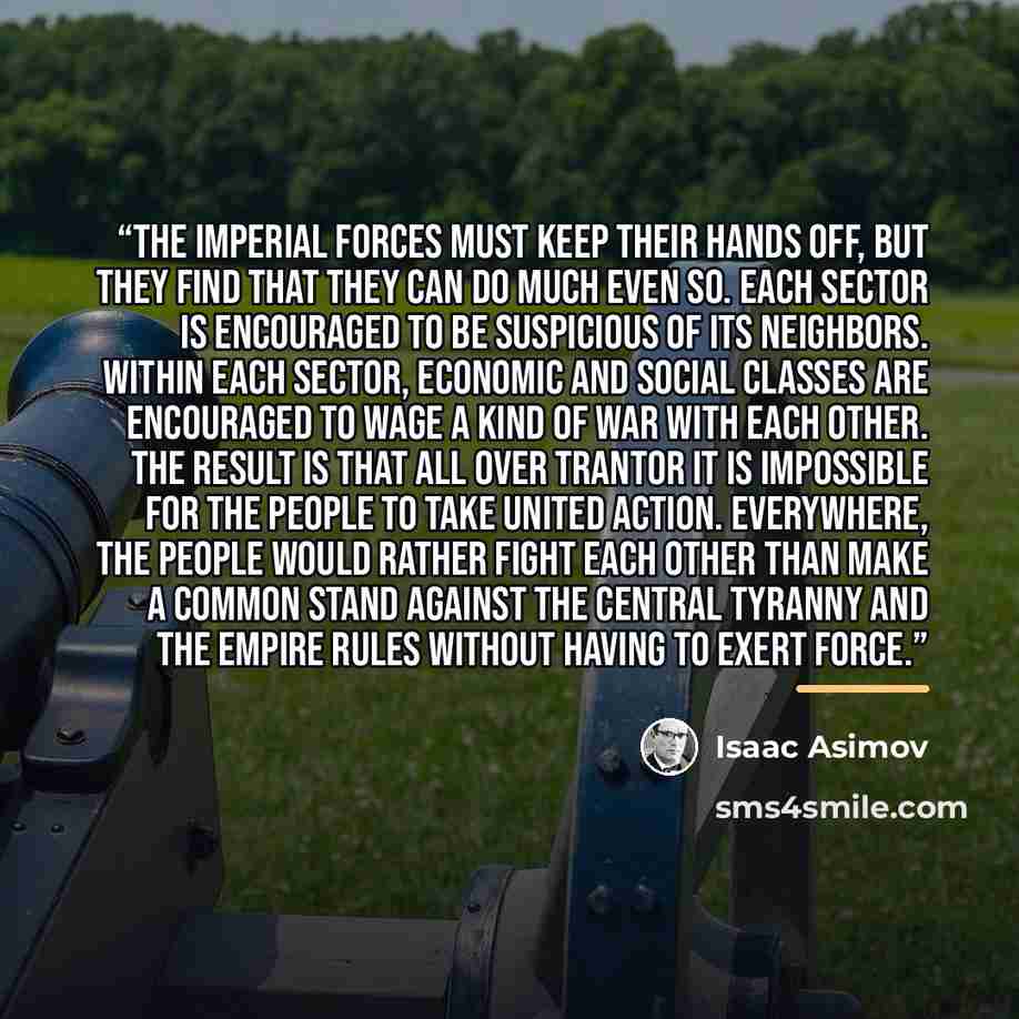 “The Imperial forces must keep their hands off, but they find that they can do much even so. Each sector is encouraged to be suspicious of its neighbors. Within each sector, economic and social classes are encouraged to wage a kind of war with each other. The result is that all over Trantor it is…” quote by Isaac Asimov