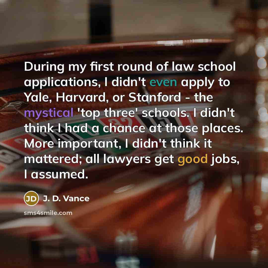 “During my first round of law school applications, I didn't even apply to Yale, Harvard, or Stanford - the mystical 'top three' schools. I didn't think I had a chance at those places. More important, I didn't think it mattered; all lawyers get good jobs, I assumed.” quote by J. D. Vance
