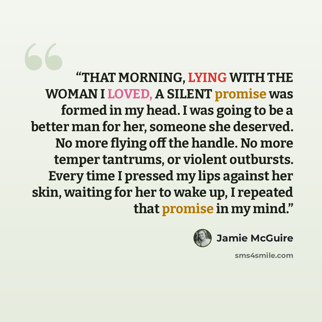 “THAT MORNING, LYING WITH THE WOMAN I LOVED, A SILENT promise was formed in my head. I was going to be a better man for her, someone she deserved. No more flying off the handle. No more temper tantrums, or violent outbursts. Every time I pressed my lips against her skin, waiting for her to wake up…” quote by Jamie McGuire