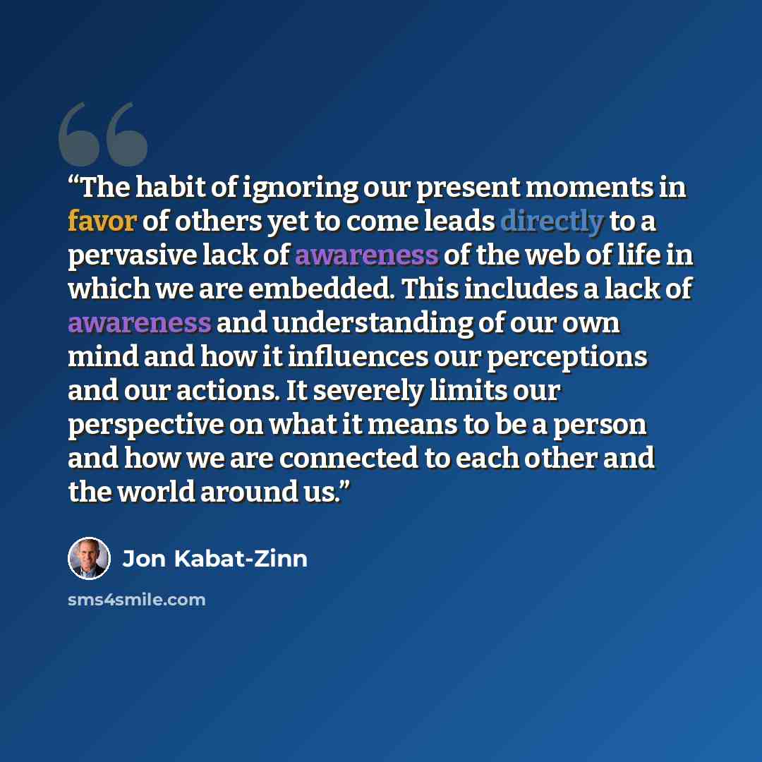“The habit of ignoring our present moments in favor of others yet to come leads directly to a pervasive lack of awareness of the web of life in which we are embedded. This includes a lack of awareness and understanding of our own mind and how it influences our perceptions and our actions. It…” quote by Jon Kabat-Zinn