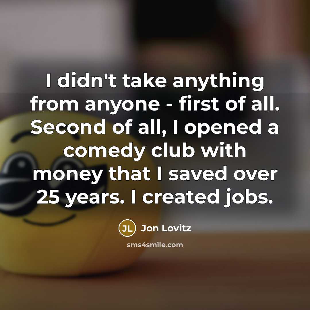 “I didn't take anything from anyone - first of all. Second of all, I opened a comedy club with money that I saved over 25 years. I created jobs.” quote by Jon Lovitz