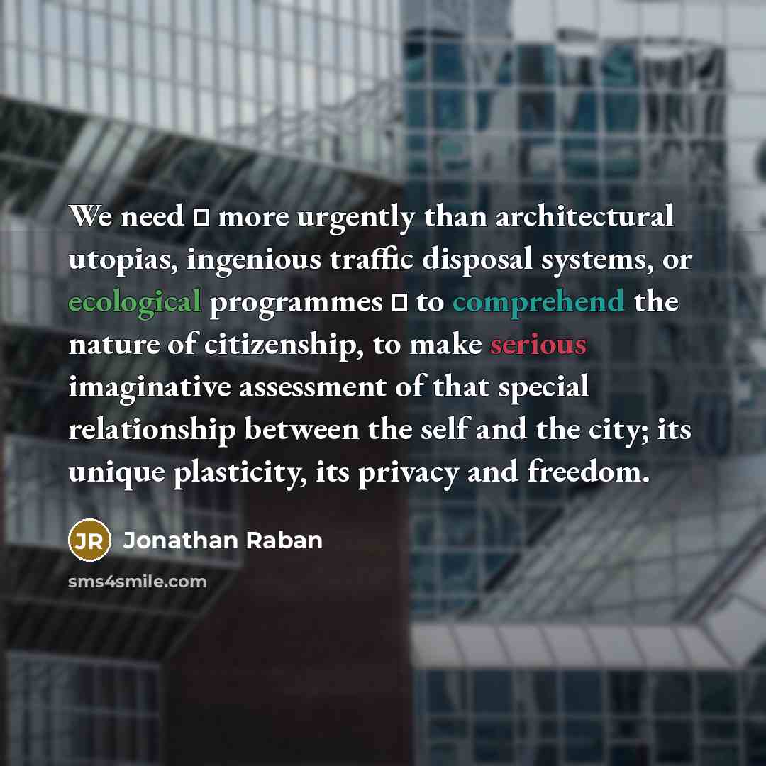 “We need  more urgently than architectural utopias, ingenious traffic disposal systems, or ecological programmes  to comprehend the nature of citizenship, to make serious imaginative assessment of that special relationship between the self and the city; its unique plasticity, its privacy and…” quote by Jonathan Raban