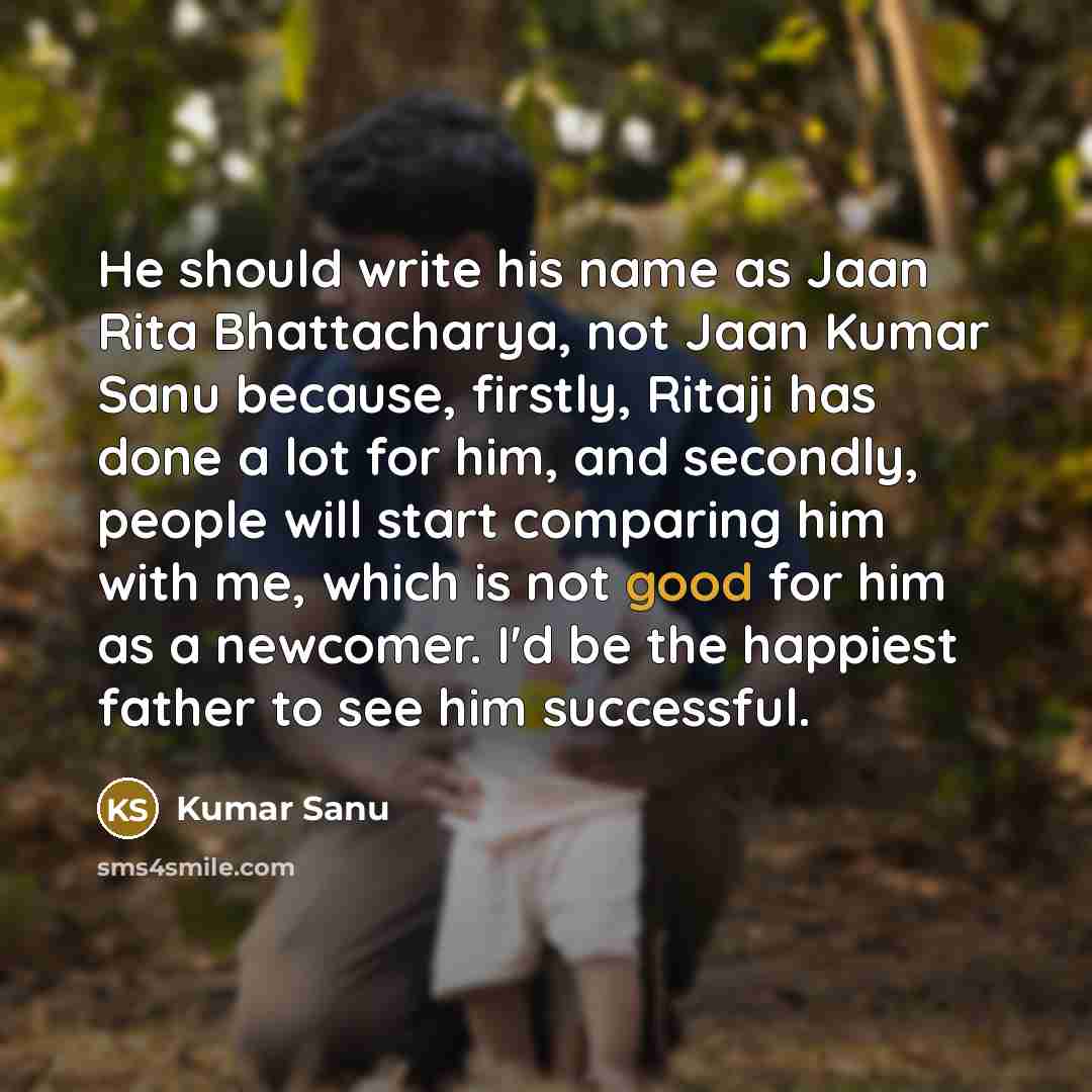 “He should write his name as Jaan Rita Bhattacharya, not Jaan Kumar Sanu because, firstly, Ritaji has done a lot for him, and secondly, people will start comparing him with me, which is not good for him as a newcomer. I'd be the happiest father to see him successful.” quote by Kumar Sanu