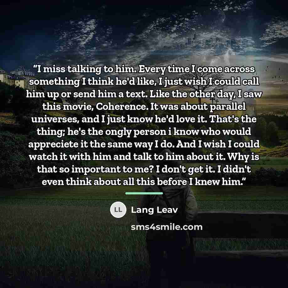 “I miss talking to him. Every time I come across something I think he'd like, I just wish I could call him up or send him a text. Like the other day, I saw this movie, Coherence. It was about parallel universes, and I just know he'd love it. That's the thing; he's the ongly person i know who would…” quote by Lang Leav