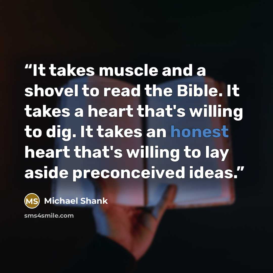 “It takes muscle and a shovel to read the Bible. It takes a heart that's willing to dig. It takes an honest heart that's willing to lay aside preconceived ideas.” quote by Michael Shank