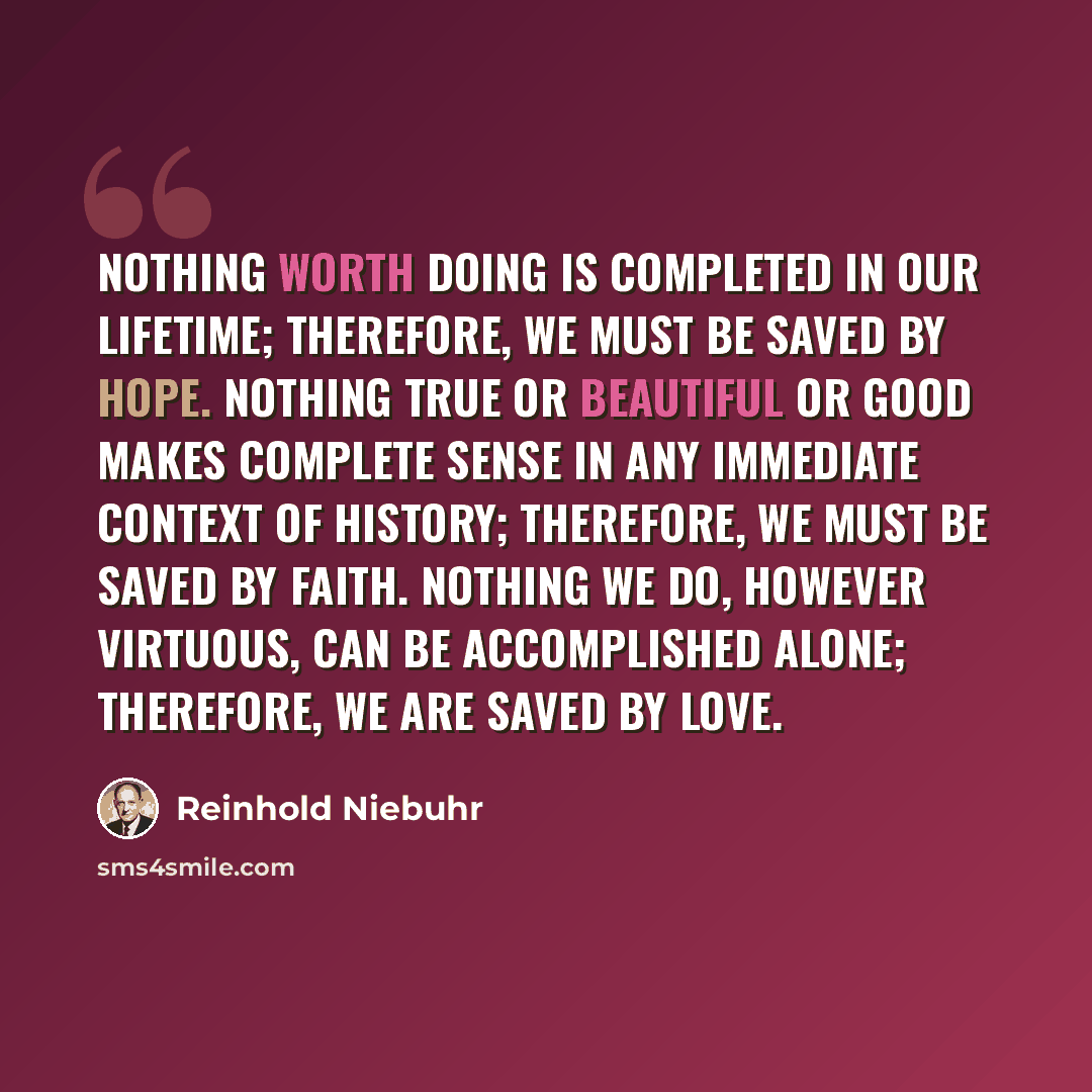 “Nothing worth doing is completed in our lifetime; therefore, we must be saved by hope. Nothing true or beautiful or good makes complete sense in any immediate context of history; therefore, we must be saved by faith. Nothing we do, however virtuous, can be accomplished alone; therefore, we are…” quote by Reinhold Niebuhr