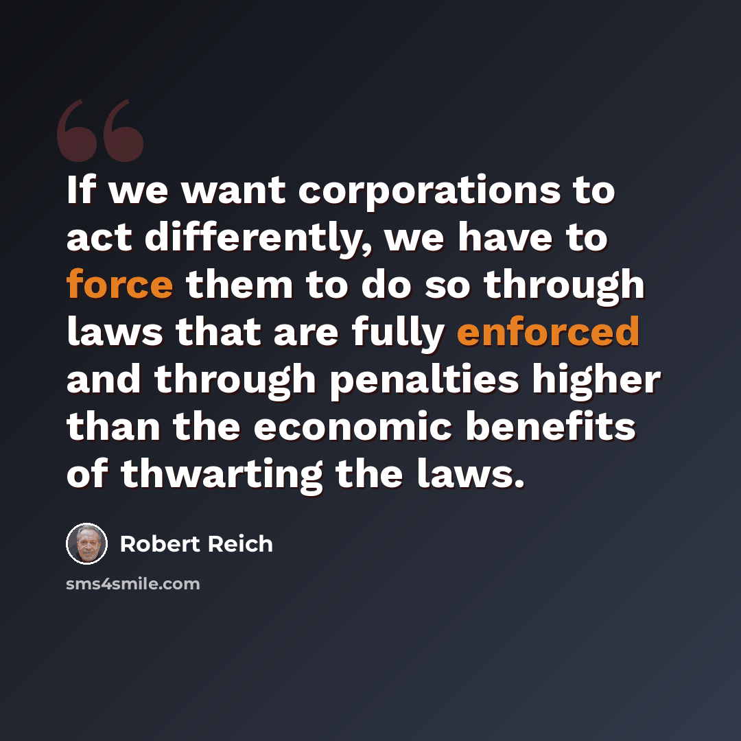 “If we want corporations to act differently, we have to force them to do so through laws that are fully enforced and through penalties higher than the economic benefits of thwarting the laws.” quote by Robert Reich