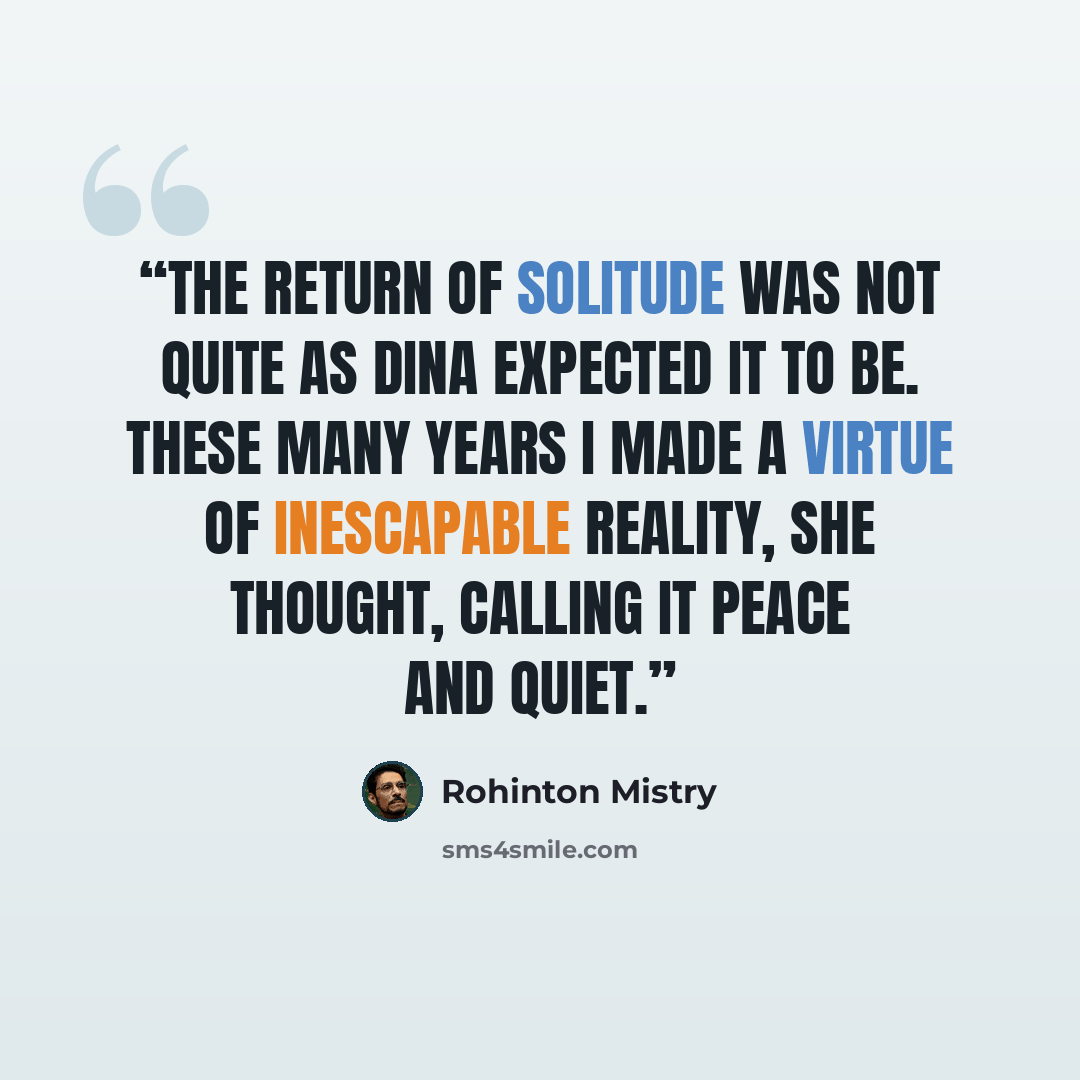 “The return of solitude was not quite as Dina expected it to be. These many years I made a virtue of inescapable reality, she thought, calling it peace and quiet.” quote by Rohinton Mistry