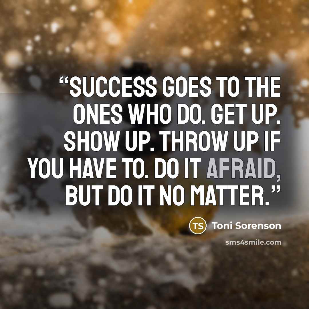 “Success goes to the ones who do. Get up. Show up. Throw up if you have to. Do it afraid, but do it no matter.” quote by Toni Sorenson