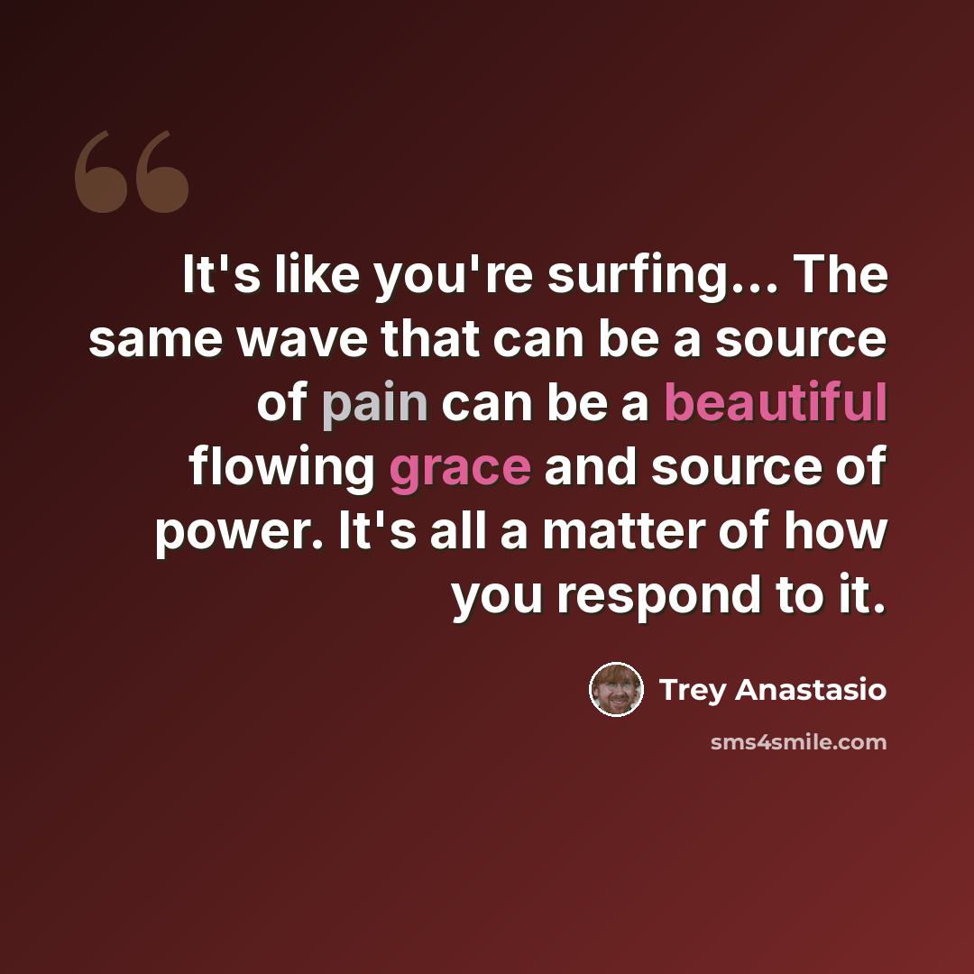 “It's like you're surfing... The same wave that can be a source of pain can be a beautiful flowing grace and source of power. It's all a matter of how you respond to it.” quote by Trey Anastasio