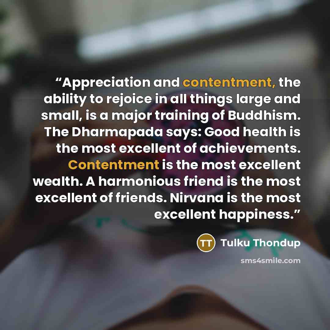 “Appreciation and contentment, the ability to rejoice in all things large and small, is a major training of Buddhism. The Dharmapada says: Good health is the most excellent of achievements. Contentment is the most excellent wealth. A harmonious friend is the most excellent of friends. Nirvana is…” quote by Tulku Thondup