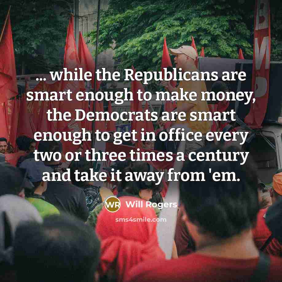 “... while the Republicans are smart enough to make money, the Democrats are smart enough to get in office every two or three times a century and take it away from 'em.” quote by Will Rogers