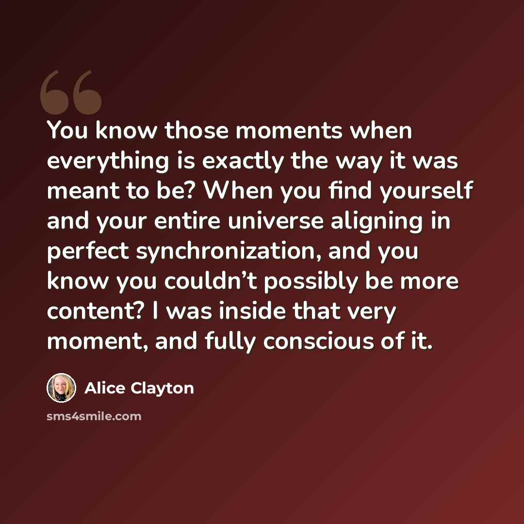“You know those moments when everything is exactly the way it was meant to be? When you find yourself and your entire universe aligning in perfect synchronization, and you know you couldn’t possibly be more content? I was inside that very moment, and fully conscious of it.” quote by Alice Clayton