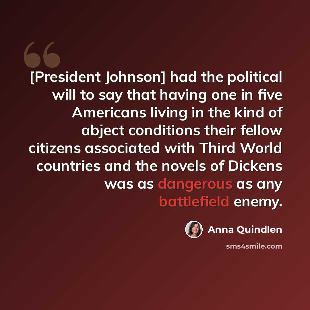 “[President Johnson] had the political will to say that having one in five Americans living in the kind of abject conditions their fellow citizens associated with Third World countries and the novels of Dickens was as dangerous as any battlefield enemy.” quote by Anna Quindlen