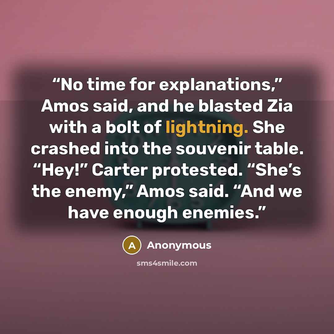 “No time for explanations,” Amos said, and he blasted Zia with a bolt of lightning. She crashed into the souvenir table. “Hey!” Carter protested. “She’s the enemy,” Amos said. “And we have enough enemies.” quote by Anonymous