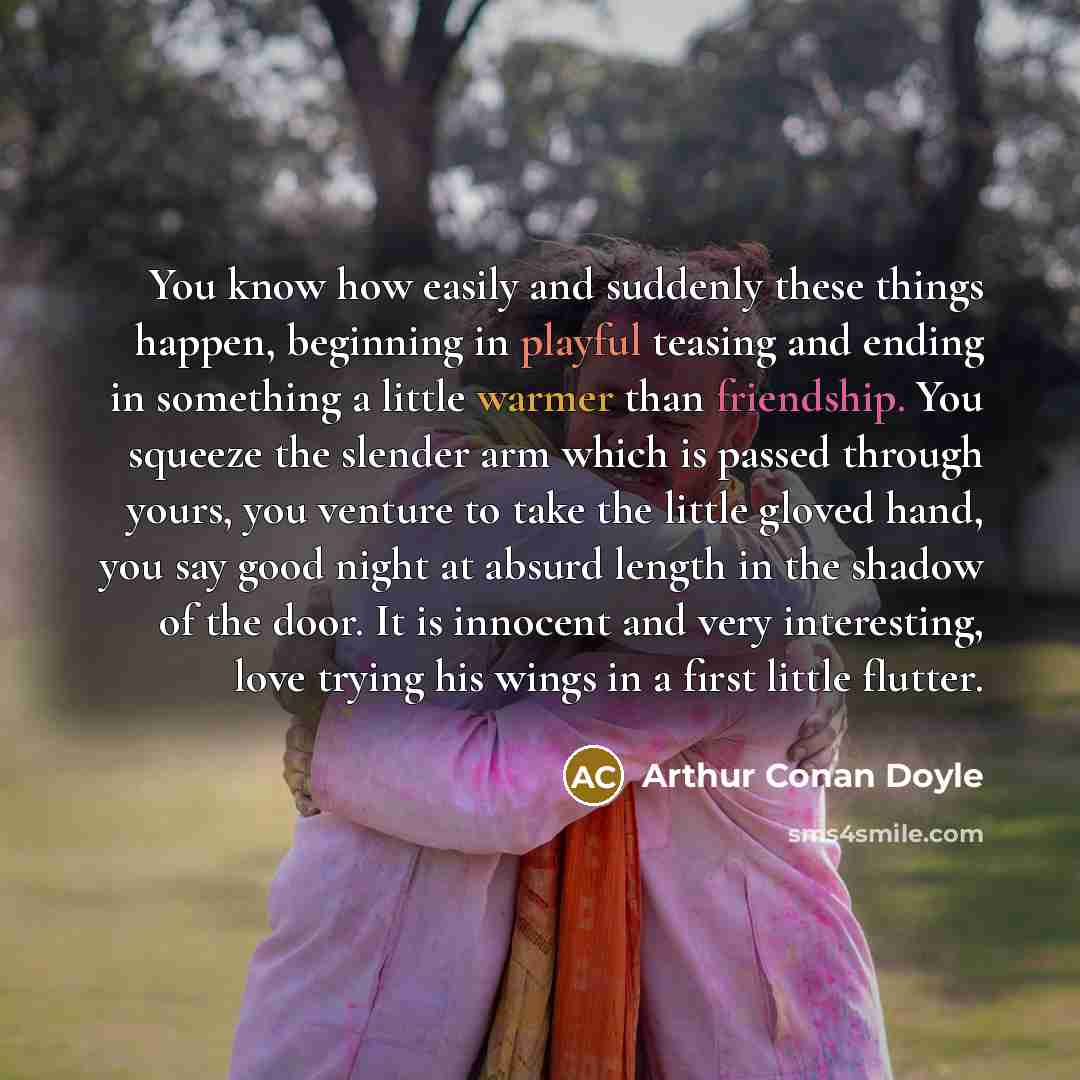 “You know how easily and suddenly these things happen, beginning in playful teasing and ending in something a little warmer than friendship. You squeeze the slender arm which is passed through yours, you venture to take the little gloved hand, you say good night at absurd length in the shadow of…” quote by Arthur Conan Doyle