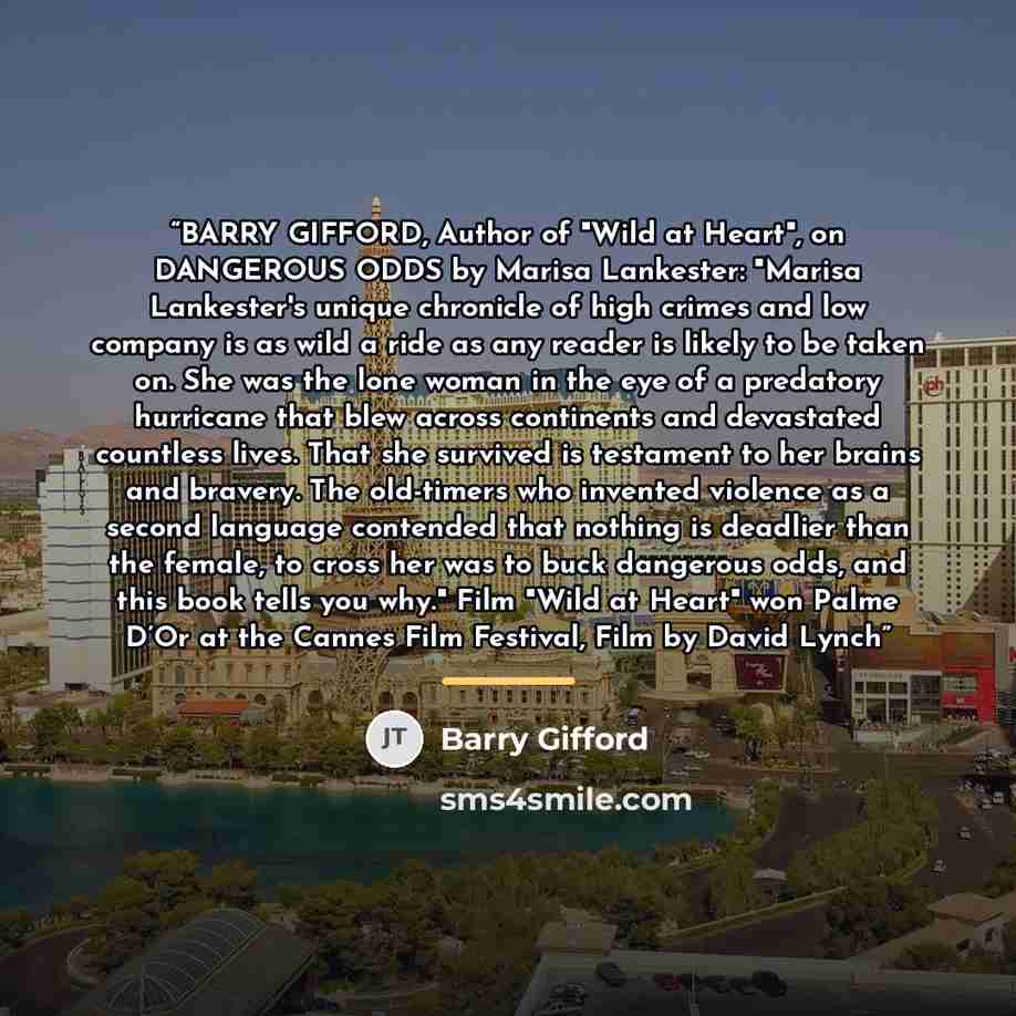 “BARRY GIFFORD, Author of "Wild at Heart", on DANGEROUS ODDS by Marisa Lankester: "Marisa Lankester's unique chronicle of high crimes and low company is as wild a ride as any reader is likely to be taken on. She was the lone woman in the eye of a predatory hurricane that blew across continents and…” quote by Barry Gifford