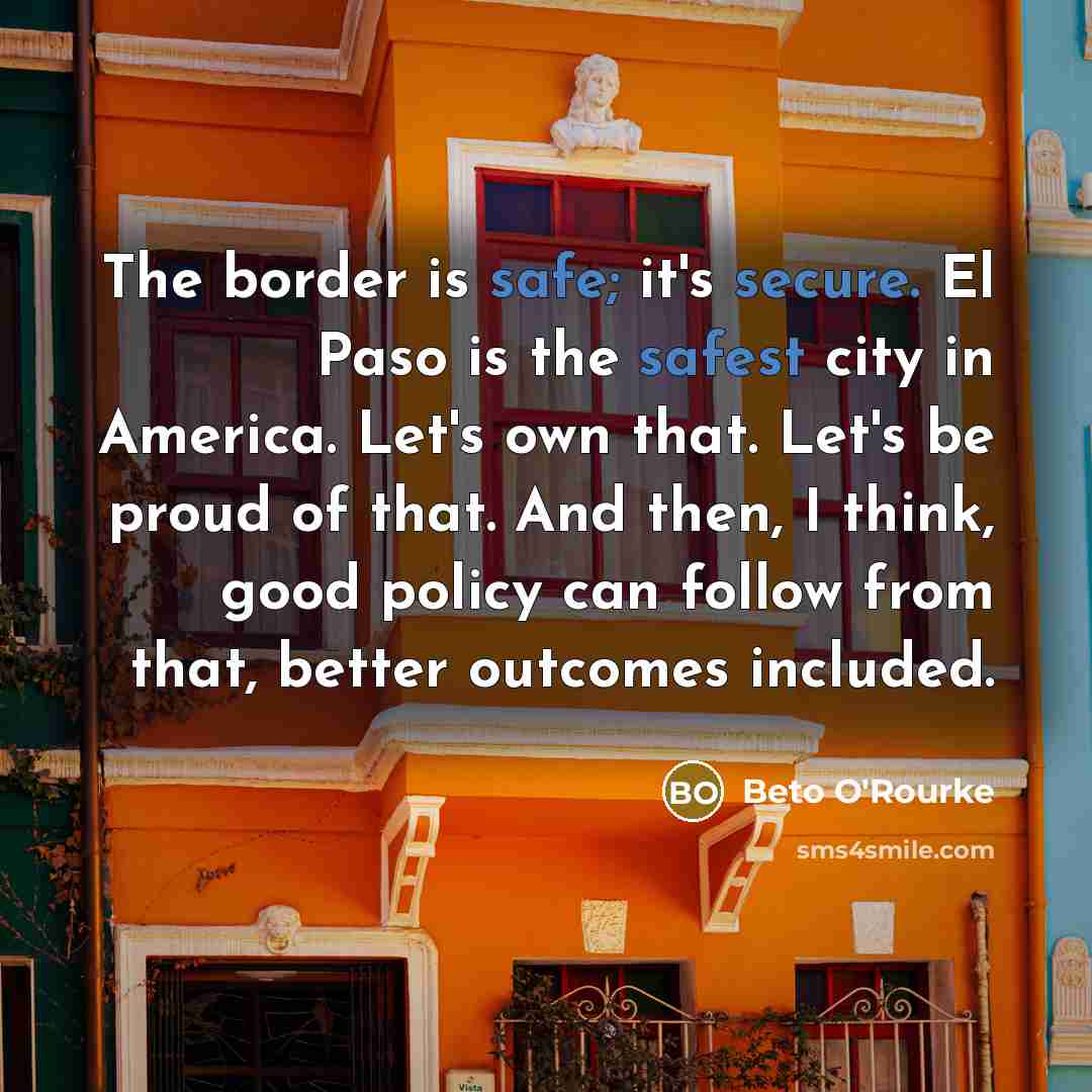 “The border is safe; it's secure. El Paso is the safest city in America. Let's own that. Let's be proud of that. And then, I think, good policy can follow from that, better outcomes included.” quote by Beto O'Rourke