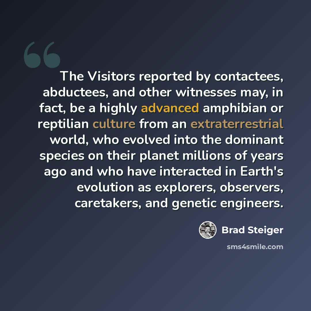“The Visitors reported by contactees, abductees, and other witnesses may, in fact, be a highly advanced amphibian or reptilian culture from an extraterrestrial world, who evolved into the dominant species on their planet millions of years ago and who have interacted in Earth's evolution as…” quote by Brad Steiger