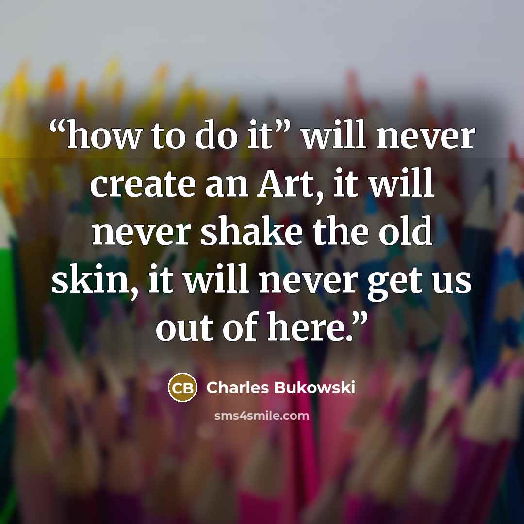 “how to do it” will never create an Art, it will never shake the old skin, it will never get us out of here.” quote by Charles Bukowski