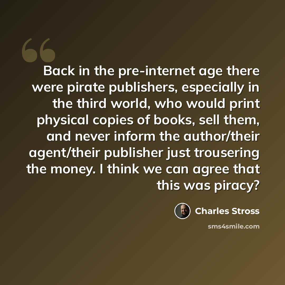 “Back in the pre-internet age there were pirate publishers, especially in the third world, who would print physical copies of books, sell them, and never inform the author/their agent/their publisher just trousering the money. I think we can agree that this was piracy?” quote by Charles Stross