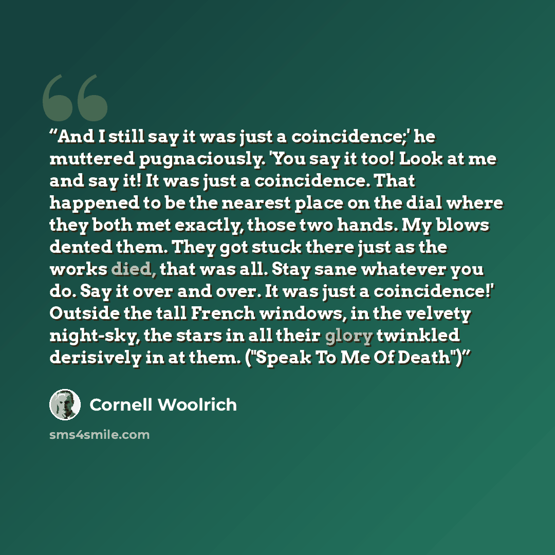 “And I still say it was just a coincidence;' he muttered pugnaciously. 'You say it too! Look at me and say it! It was just a coincidence. That happened to be the nearest place on the dial where they both met exactly, those two hands. My blows dented them. They got stuck there just as the works…” quote by Cornell Woolrich