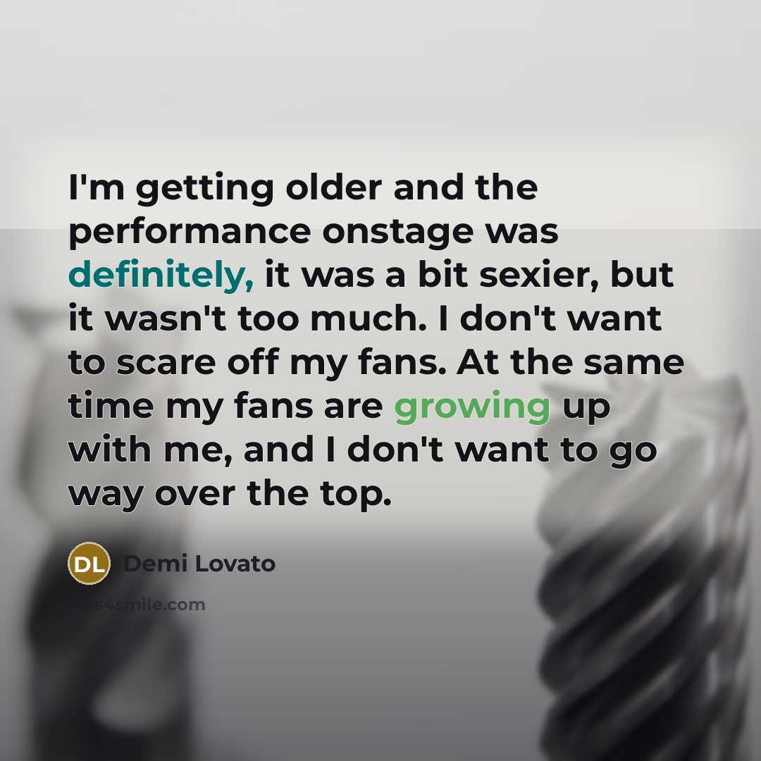 “I'm getting older and the performance onstage was definitely, it was a bit sexier, but it wasn't too much. I don't want to scare off my fans. At the same time my fans are growing up with me, and I don't want to go way over the top.” quote by Demi Lovato