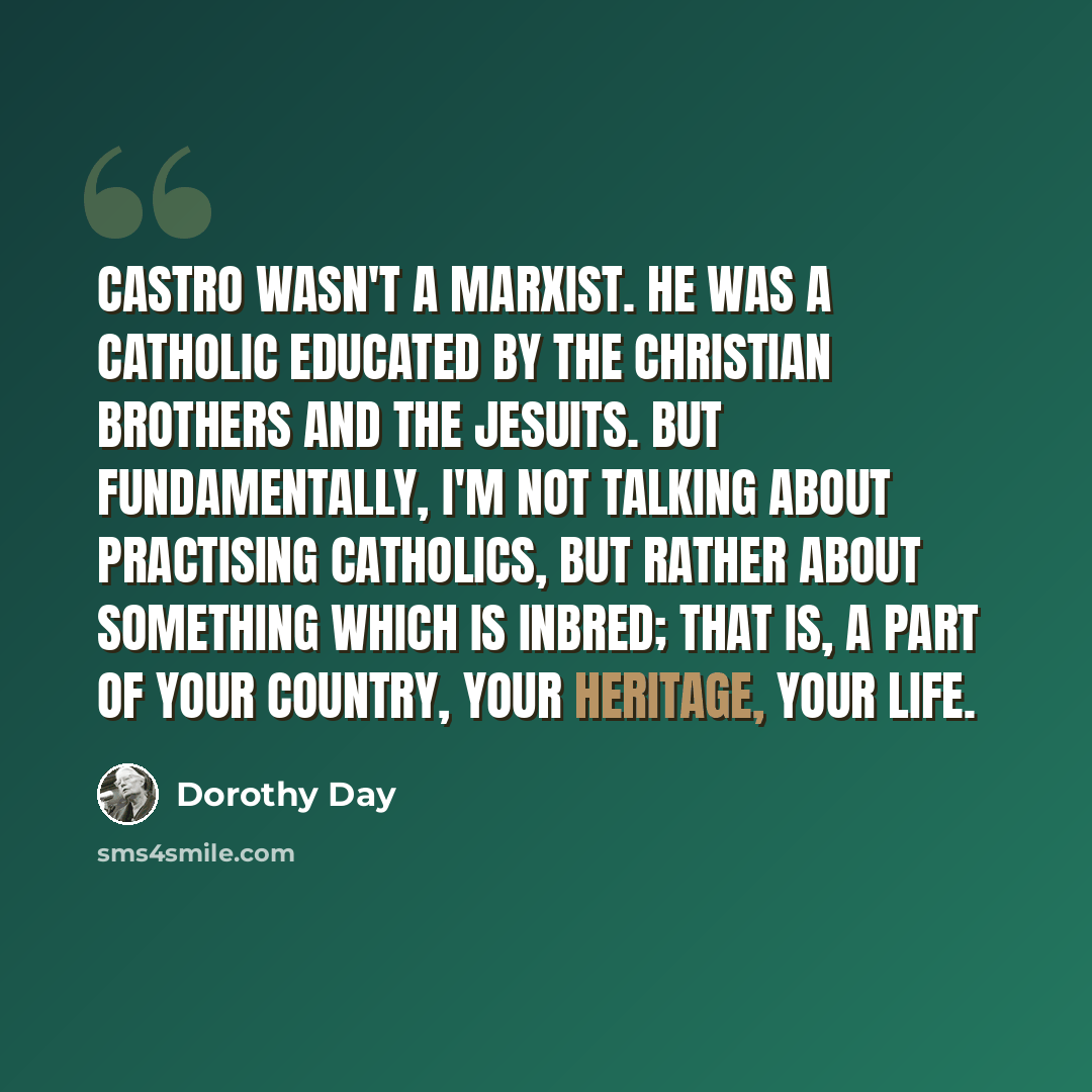 “Castro wasn't a Marxist. He was a Catholic educated by the Christian Brothers and the Jesuits. But fundamentally, I'm not talking about practising Catholics, but rather about something which is inbred; that is, a part of your country, your heritage, your life.” quote by Dorothy Day