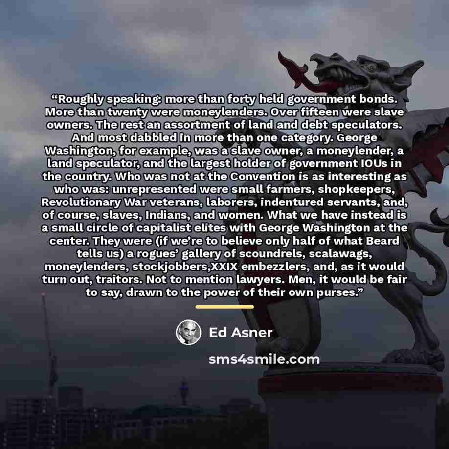 “Roughly speaking: more than forty held government bonds. More than twenty were moneylenders. Over fifteen were slave owners. The rest an assortment of land and debt speculators. And most dabbled in more than one category. George Washington, for example, was a slave owner, a moneylender, a land…” quote by Ed Asner