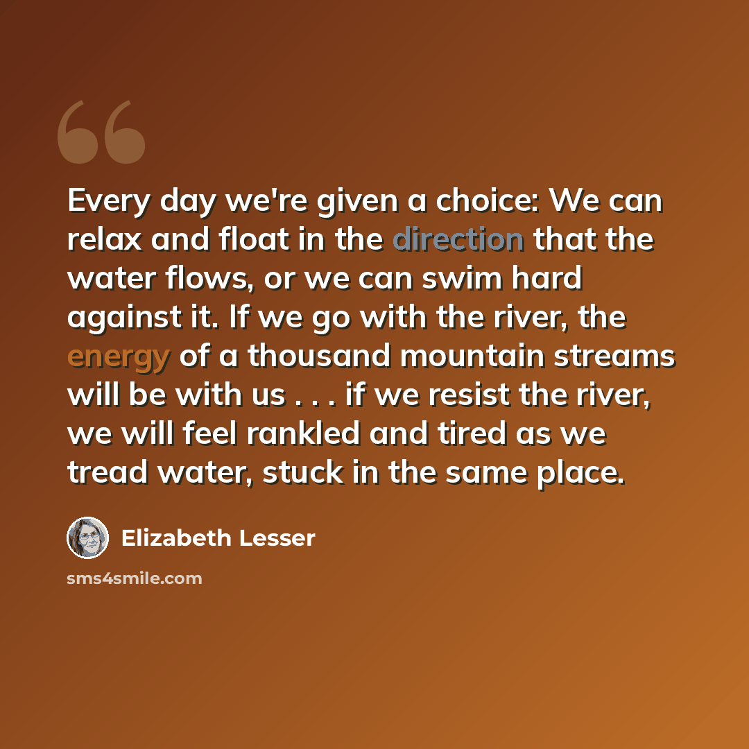 “Every day we're given a choice: We can relax and float in the direction that the water flows, or we can swim hard against it. If we go with the river, the energy of a thousand mountain streams will be with us . . . if we resist the river, we will feel rankled and tired as we tread water, stuck in…” quote by Elizabeth Lesser