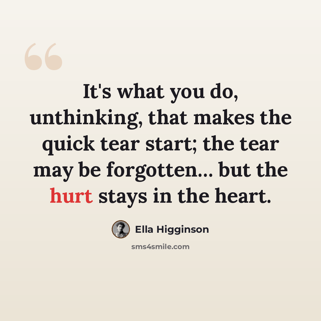 “It's what you do, unthinking, that makes the quick tear start; the tear may be forgotten… but the hurt stays in the heart.” quote by Ella Higginson