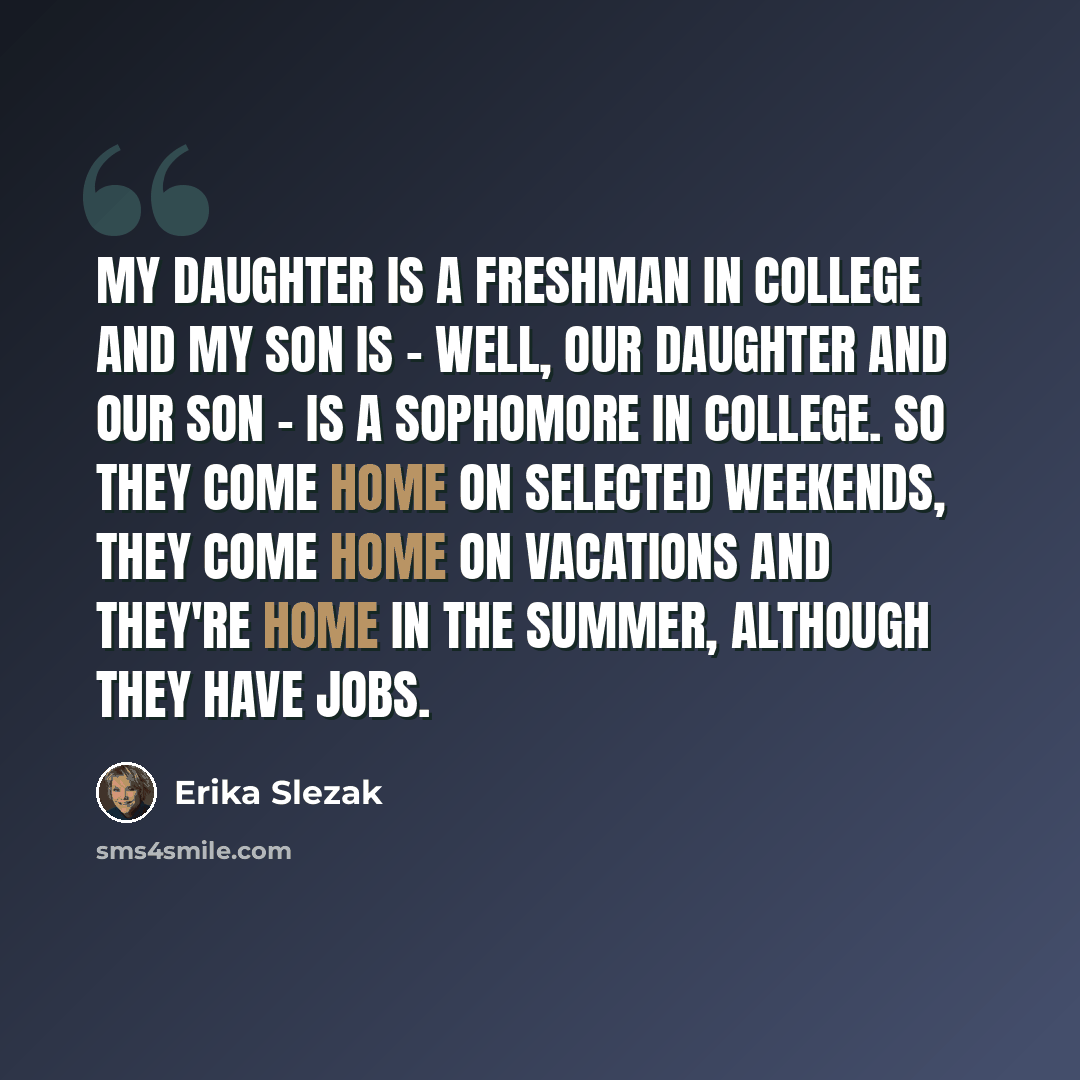 “My daughter is a freshman in college and my son is - well, our daughter and our son - is a sophomore in college. So they come home on selected weekends, they come home on vacations and they're home in the summer, although they have jobs.” quote by Erika Slezak