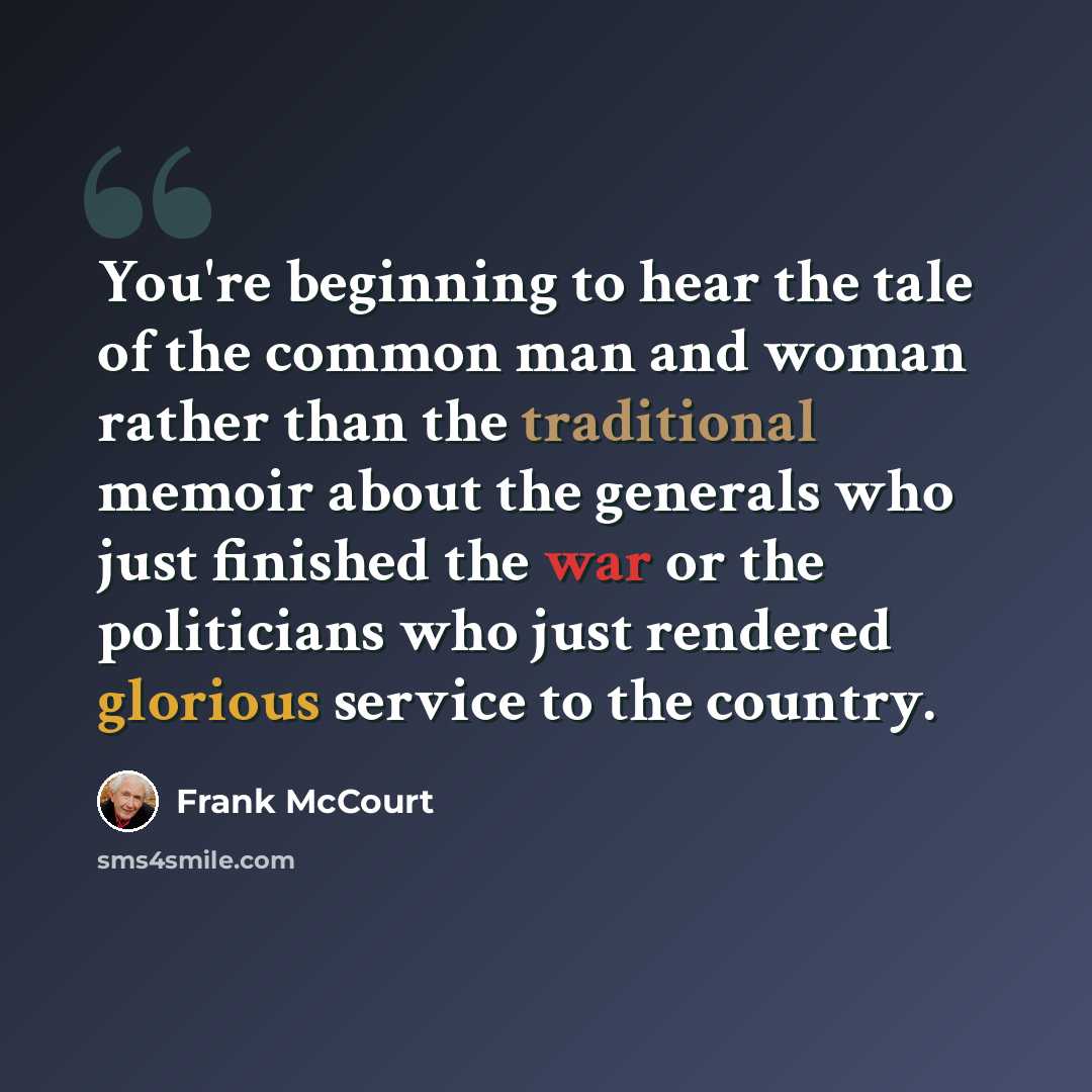 “You're beginning to hear the tale of the common man and woman rather than the traditional memoir about the generals who just finished the war or the politicians who just rendered glorious service to the country.” quote by Frank McCourt