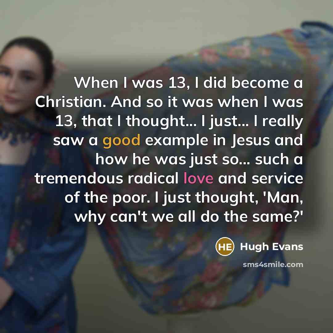 “When I was 13, I did become a Christian. And so it was when I was 13, that I thought... I just... I really saw a good example in Jesus and how he was just so... such a tremendous radical love and service of the poor. I just thought, 'Man, why can't we all do the same?'” quote by Hugh Evans