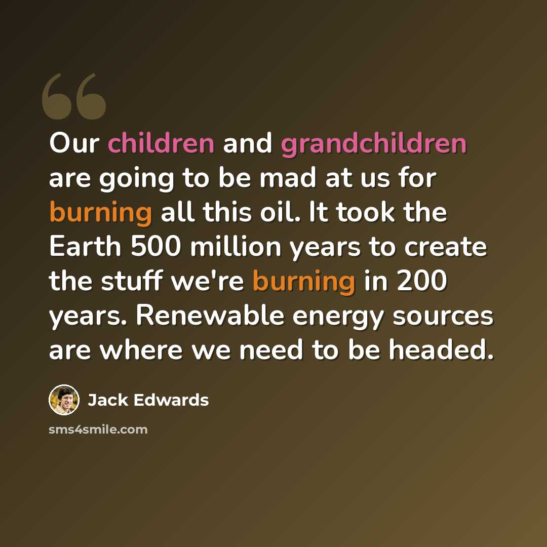“Our children and grandchildren are going to be mad at us for burning all this oil. It took the Earth 500 million years to create the stuff we're burning in 200 years. Renewable energy sources are where we need to be headed.” quote by Jack Edwards