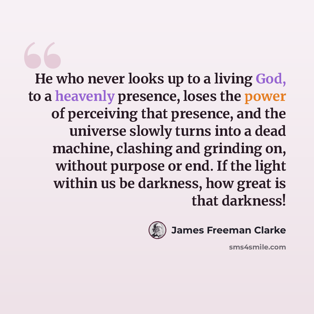 “He who never looks up to a living God, to a heavenly presence, loses the power of perceiving that presence, and the universe slowly turns into a dead machine, clashing and grinding on, without purpose or end. If the light within us be darkness, how great is that darkness!” quote by James Freeman Clarke