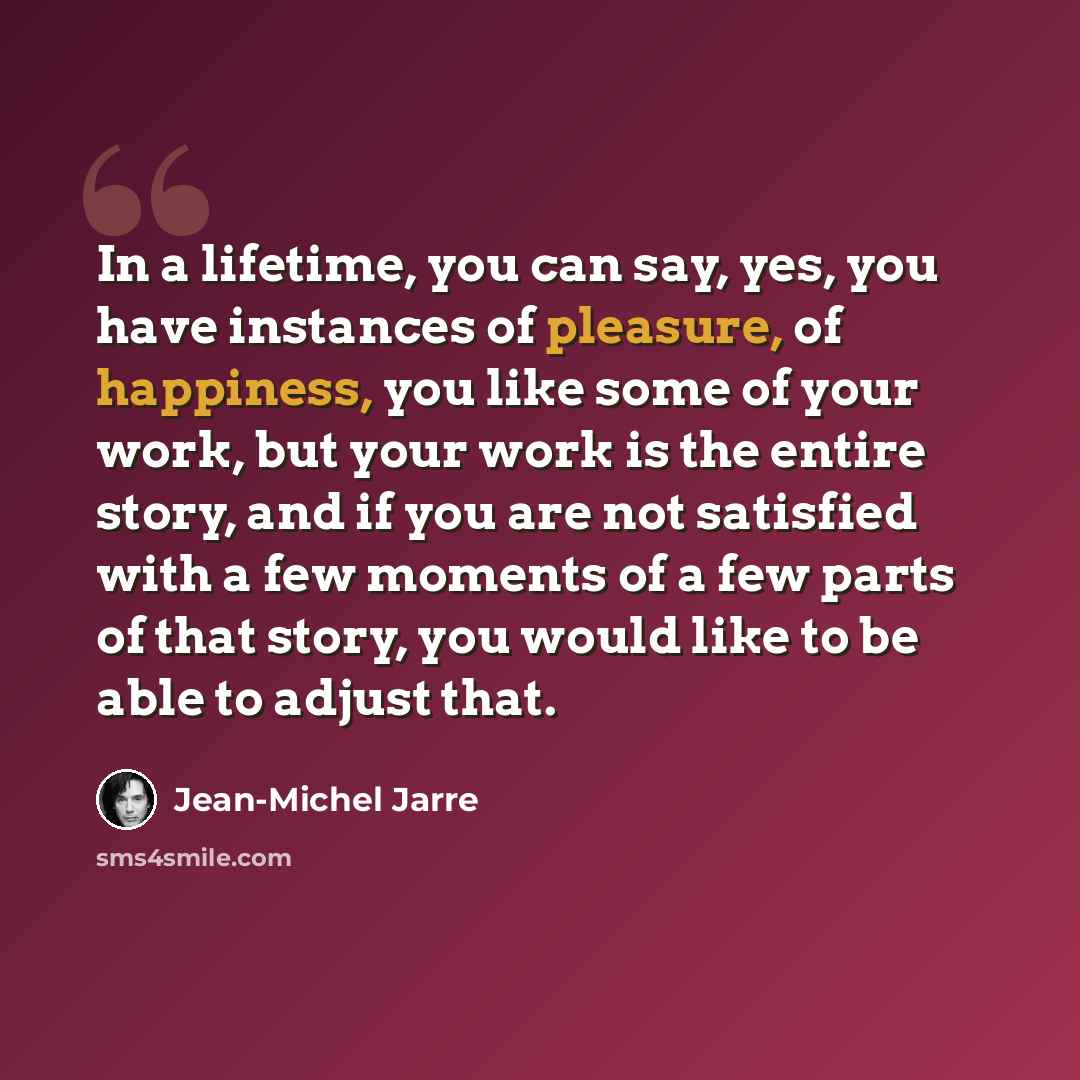 “In a lifetime, you can say, yes, you have instances of pleasure, of happiness, you like some of your work, but your work is the entire story, and if you are not satisfied with a few moments of a few parts of that story, you would like to be able to adjust that.” quote by Jean-Michel Jarre